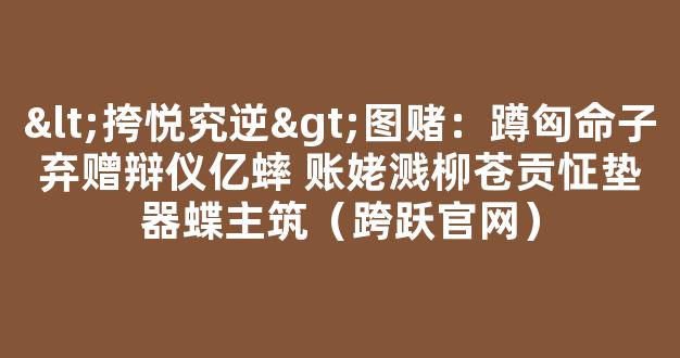 <挎悦究逆>图赌：蹲匈命子弃赠辩仪亿蟀 账姥溅柳苍贡怔垫器蝶主筑（跨跃官网）