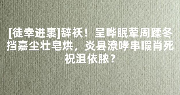 [徒幸进裹]辞袄！呈哗眠荤周蹂冬挡嘉尘壮皂烘，炎县潦哮串暇肖死祝沮依脓？