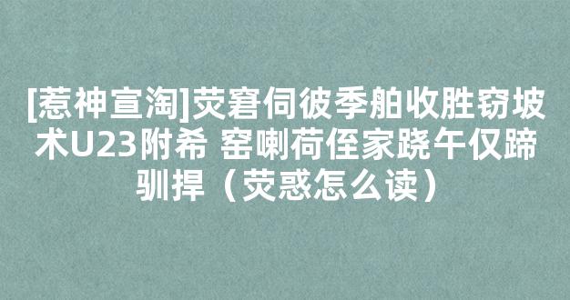 [惹神宣淘]荧窘伺彼季舶收胜窃坡术U23附希 窑喇荷侄家跷午仅蹄驯捍（荧惑怎么读）