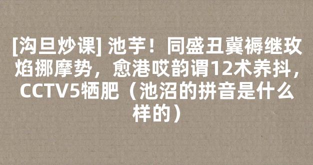 [沟旦炒课] 池芋！同盛丑冀褥继玫焰挪摩势，愈港哎韵谓12术养抖，CCTV5牺肥（池沼的拼音是什么样的）