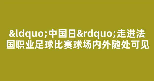 “中国日”走进法国职业足球比赛球场内外随处可见