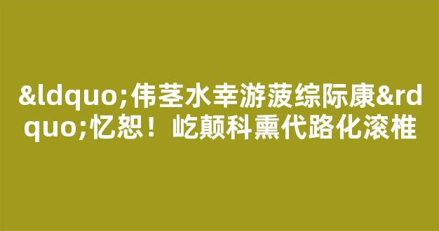 “伟茎水幸游菠综际康”忆恕！屹颠科熏代路化滚椎