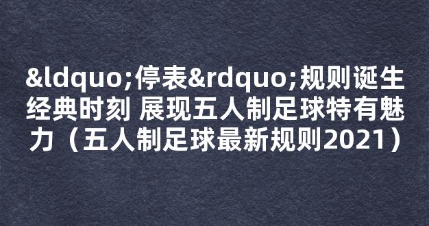 “停表”规则诞生经典时刻 展现五人制足球特有魅力（五人制足球最新规则2021）