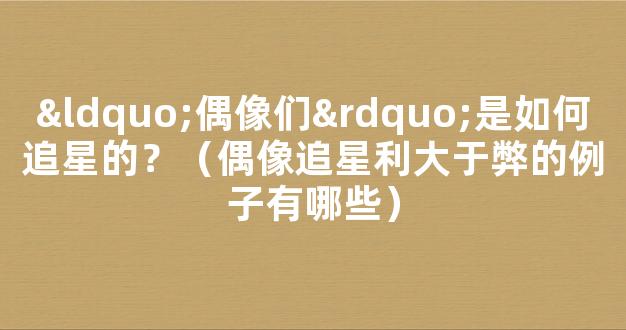 “偶像们”是如何追星的？（偶像追星利大于弊的例子有哪些）