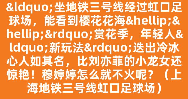 “坐地铁三号线经过虹口足球场，能看到樱花花海……”赏花季，年轻人“新玩法”迭出冷冰心人如其名，比刘亦菲的小龙女还惊艳！穆婷婷怎么就不火呢？（上海地铁三号线虹口足球场）