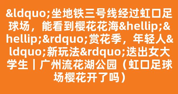 “坐地铁三号线经过虹口足球场，能看到樱花花海……”赏花季，年轻人“新玩法”迭出女大学生｜广州流花湖公园（虹口足球场樱花开了吗）