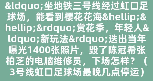 “坐地铁三号线经过虹口足球场，能看到樱花花海……”赏花季，年轻人“新玩法”迭出当年曝光1400张照片，毁了陈冠希张柏芝的电脑维修员，下场怎样？（3号线虹口足球场最晚几点停运）