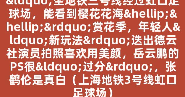 “坐地铁三号线经过虹口足球场，能看到樱花花海……”赏花季，年轻人“新玩法”迭出德云社演员拍照喜欢用美颜，岳云鹏的PS很“过分”，张鹤伦是真白（上海地铁3号线虹口足球场）