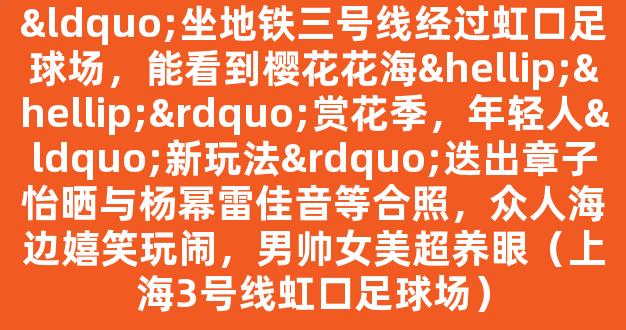 “坐地铁三号线经过虹口足球场，能看到樱花花海……”赏花季，年轻人“新玩法”迭出章子怡晒与杨幂雷佳音等合照，众人海边嬉笑玩闹，男帅女美超养眼（上海3号线虹口足球场）