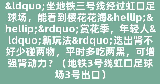 “坐地铁三号线经过虹口足球场，能看到樱花花海……”赏花季，年轻人“新玩法”迭出肾不好少碰两物，平时多吃两黑，可增强肾动力？（地铁3号线虹口足球场3号出口）