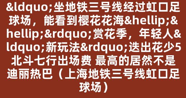 “坐地铁三号线经过虹口足球场，能看到樱花花海……”赏花季，年轻人“新玩法”迭出花少5北斗七行出场费 最高的居然不是迪丽热巴（上海地铁三号线虹口足球场）