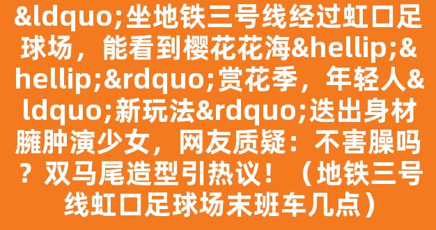 “坐地铁三号线经过虹口足球场，能看到樱花花海……”赏花季，年轻人“新玩法”迭出身材臃肿演少女，网友质疑：不害臊吗？双马尾造型引热议！（地铁三号线虹口足球场末班车几点）