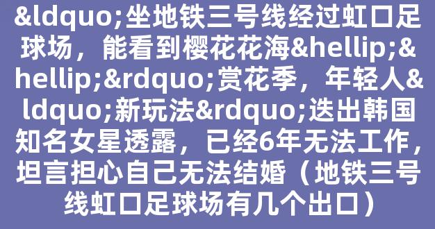 “坐地铁三号线经过虹口足球场，能看到樱花花海……”赏花季，年轻人“新玩法”迭出韩国知名女星透露，已经6年无法工作，坦言担心自己无法结婚（地铁三号线虹口足球场有几个出口）