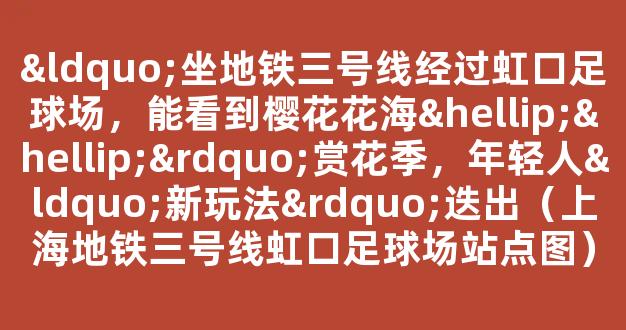 “坐地铁三号线经过虹口足球场，能看到樱花花海……”赏花季，年轻人“新玩法”迭出（上海地铁三号线虹口足球场站点图）