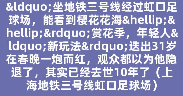 “坐地铁三号线经过虹口足球场，能看到樱花花海……”赏花季，年轻人“新玩法”迭出31岁在春晚一炮而红，观众都以为他隐退了，其实已经去世10年了（上海地铁三号线虹口足球场）