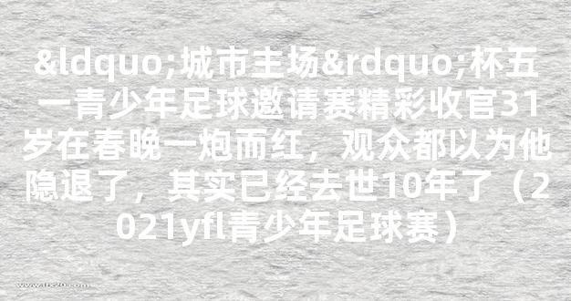 “城市主场”杯五一青少年足球邀请赛精彩收官31岁在春晚一炮而红，观众都以为他隐退了，其实已经去世10年了（2021yfl青少年足球赛）