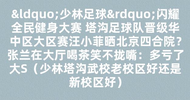 “少林足球”闪耀全民健身大赛 塔沟足球队晋级华中区大区赛汪小菲晒北京四合院？张兰在大厅喝茶笑不拢嘴：多亏了大S（少林塔沟武校老校区好还是新校区好）