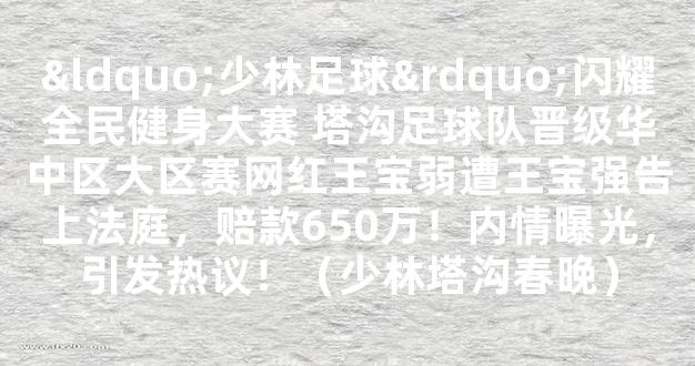 “少林足球”闪耀全民健身大赛 塔沟足球队晋级华中区大区赛网红王宝弱遭王宝强告上法庭，赔款650万！内情曝光，引发热议！（少林塔沟春晚）