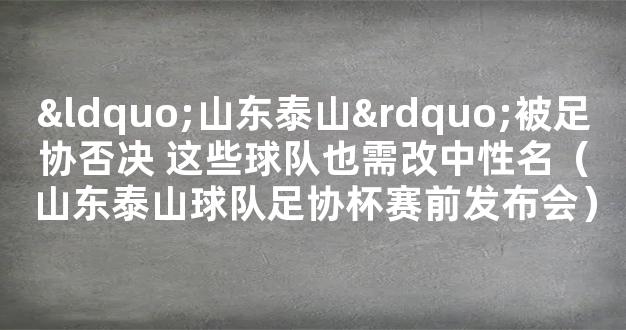 “山东泰山”被足协否决 这些球队也需改中性名（山东泰山球队足协杯赛前发布会）