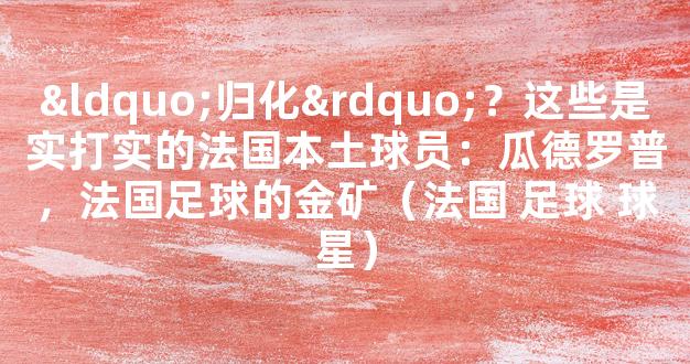 “归化”？这些是实打实的法国本土球员：瓜德罗普，法国足球的金矿（法国 足球 球星）