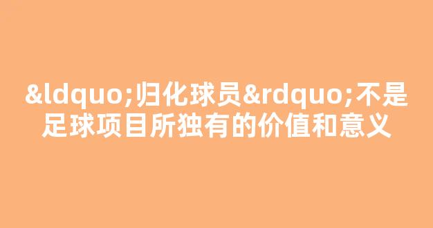 “归化球员”不是足球项目所独有的价值和意义