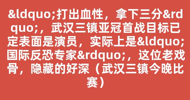 “打出血性，拿下三分”，武汉三镇亚冠首战目标已定表面是演员，实际上是“国际反恐专家”，这位老戏骨，隐藏的好深（武汉三镇今晚比赛）