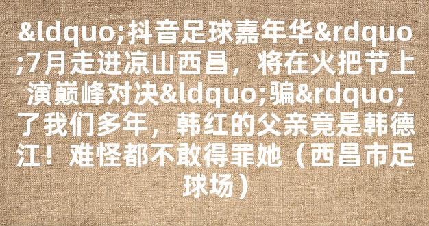 “抖音足球嘉年华”7月走进凉山西昌，将在火把节上演巅峰对决“骗”了我们多年，韩红的父亲竟是韩德江！难怪都不敢得罪她（西昌市足球场）