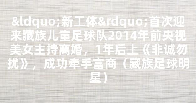 “新工体”首次迎来藏族儿童足球队2014年前央视美女主持离婚，1年后上《非诚勿扰》，成功牵手富商（藏族足球明星）