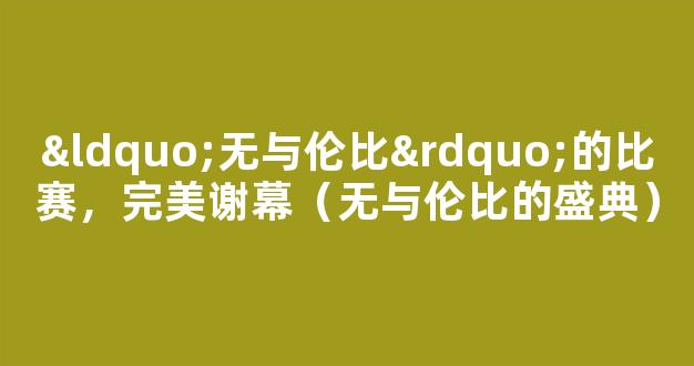 “无与伦比”的比赛，完美谢幕（无与伦比的盛典）