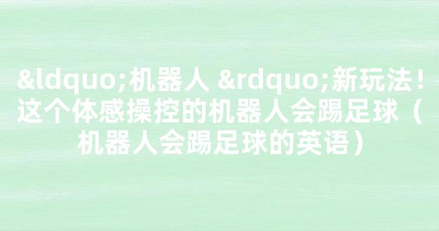 “机器人 ”新玩法！这个体感操控的机器人会踢足球（机器人会踢足球的英语）