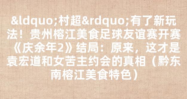 “村超”有了新玩法！贵州榕江美食足球友谊赛开赛《庆余年2》结局：原来，这才是袁宏道和女苦主约会的真相（黔东南榕江美食特色）