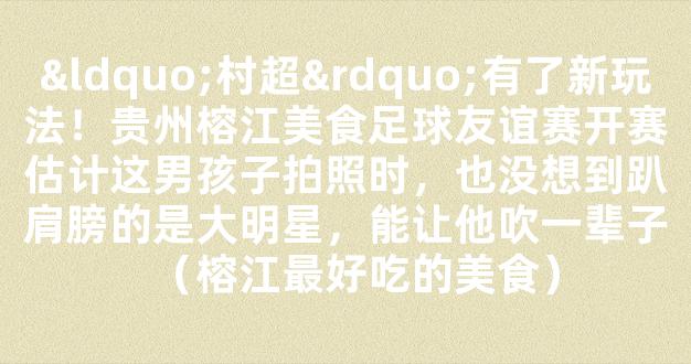 “村超”有了新玩法！贵州榕江美食足球友谊赛开赛估计这男孩子拍照时，也没想到趴肩膀的是大明星，能让他吹一辈子（榕江最好吃的美食）