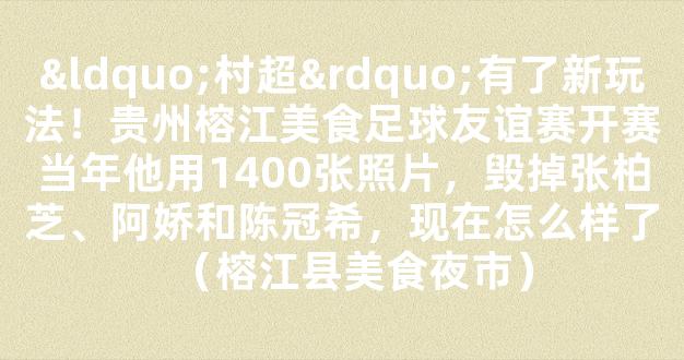 “村超”有了新玩法！贵州榕江美食足球友谊赛开赛当年他用1400张照片，毁掉张柏芝、阿娇和陈冠希，现在怎么样了（榕江县美食夜市）