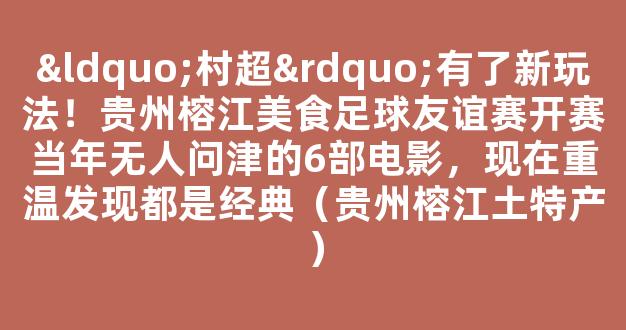 “村超”有了新玩法！贵州榕江美食足球友谊赛开赛当年无人问津的6部电影，现在重温发现都是经典（贵州榕江土特产）