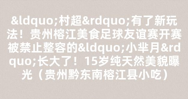 “村超”有了新玩法！贵州榕江美食足球友谊赛开赛被禁止整容的“小芈月”长大了！15岁纯天然美貌曝光（贵州黔东南榕江县小吃）