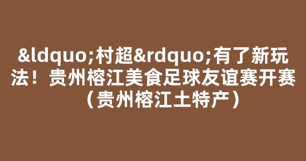 “村超”有了新玩法！贵州榕江美食足球友谊赛开赛（贵州榕江土特产）