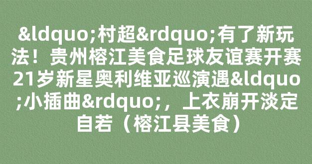 “村超”有了新玩法！贵州榕江美食足球友谊赛开赛21岁新星奥利维亚巡演遇“小插曲”，上衣崩开淡定自若（榕江县美食）