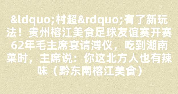 “村超”有了新玩法！贵州榕江美食足球友谊赛开赛62年毛主席宴请溥仪，吃到湖南菜时，主席说：你这北方人也有辣味（黔东南榕江美食）