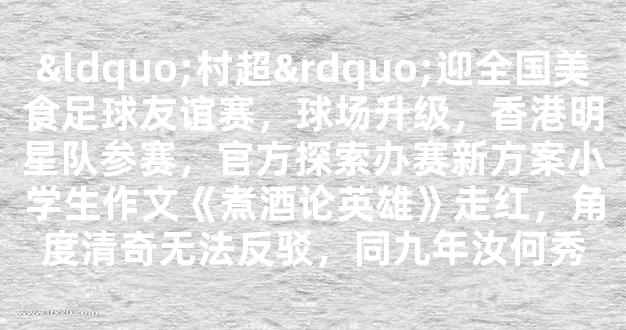 “村超”迎全国美食足球友谊赛，球场升级，香港明星队参赛，官方探索办赛新方案小学生作文《煮酒论英雄》走红，角度清奇无法反驳，同九年汝何秀