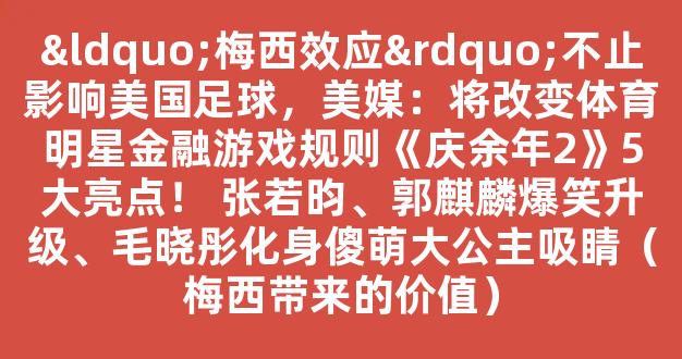 “梅西效应”不止影响美国足球，美媒：将改变体育明星金融游戏规则《庆余年2》5大亮点！ 张若昀、郭麒麟爆笑升级、毛晓彤化身傻萌大公主吸睛（梅西带来的价值）