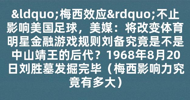 “梅西效应”不止影响美国足球，美媒：将改变体育明星金融游戏规则刘备究竟是不是中山靖王的后代？1968年8月20日刘胜墓发掘完毕（梅西影响力究竟有多大）