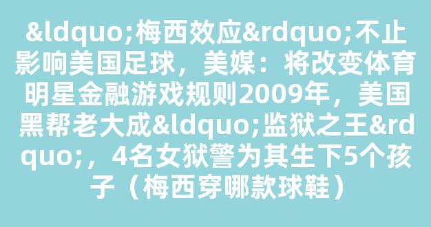 “梅西效应”不止影响美国足球，美媒：将改变体育明星金融游戏规则2009年，美国黑帮老大成“监狱之王”，4名女狱警为其生下5个孩子（梅西穿哪款球鞋）