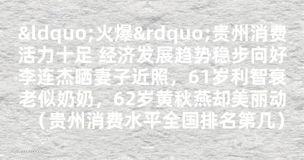 “火爆”贵州消费活力十足 经济发展趋势稳步向好李连杰晒妻子近照，61岁利智衰老似奶奶，62岁黄秋燕却美丽动（贵州消费水平全国排名第几）