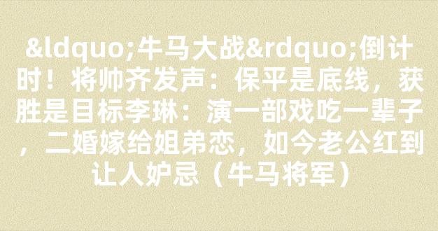 “牛马大战”倒计时！将帅齐发声：保平是底线，获胜是目标李琳：演一部戏吃一辈子，二婚嫁给姐弟恋，如今老公红到让人妒忌（牛马将军）