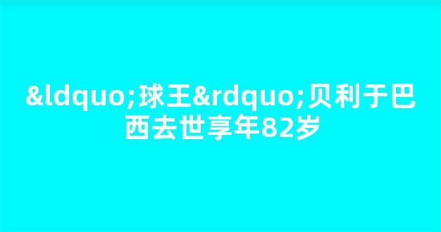 “球王”贝利于巴西去世享年82岁