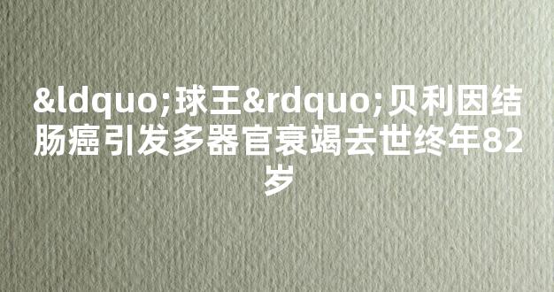 “球王”贝利因结肠癌引发多器官衰竭去世终年82岁