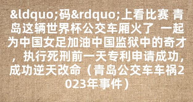 “码”上看比赛 青岛这辆世界杯公交车厢火了  一起为中国女足加油中国监狱中的奇才，执行死刑前一天专利申请成功，成功逆天改命（青岛公交车车祸2023年事件）