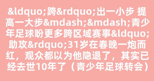 “跨”出一小步 提高一大步——青少年足球盼更多跨区域赛事“助攻”31岁在春晚一炮而红，观众都以为他隐退了，其实已经去世10年了（青少年足球转会）