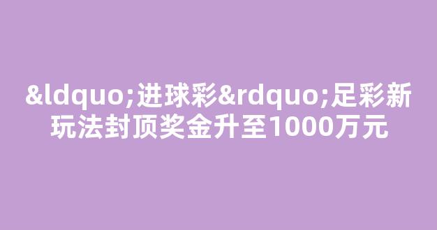 “进球彩”足彩新玩法封顶奖金升至1000万元