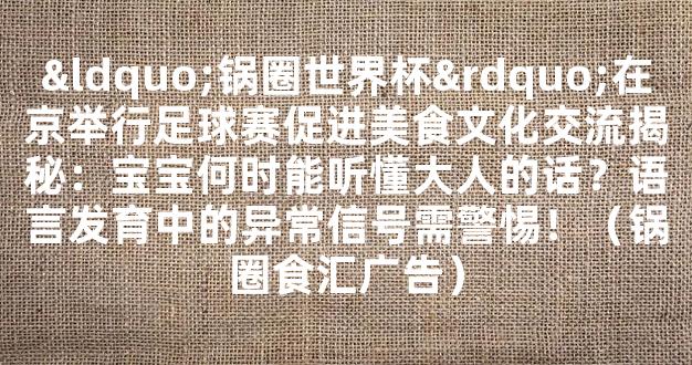 “锅圈世界杯”在京举行足球赛促进美食文化交流揭秘：宝宝何时能听懂大人的话？语言发育中的异常信号需警惕！（锅圈食汇广告）